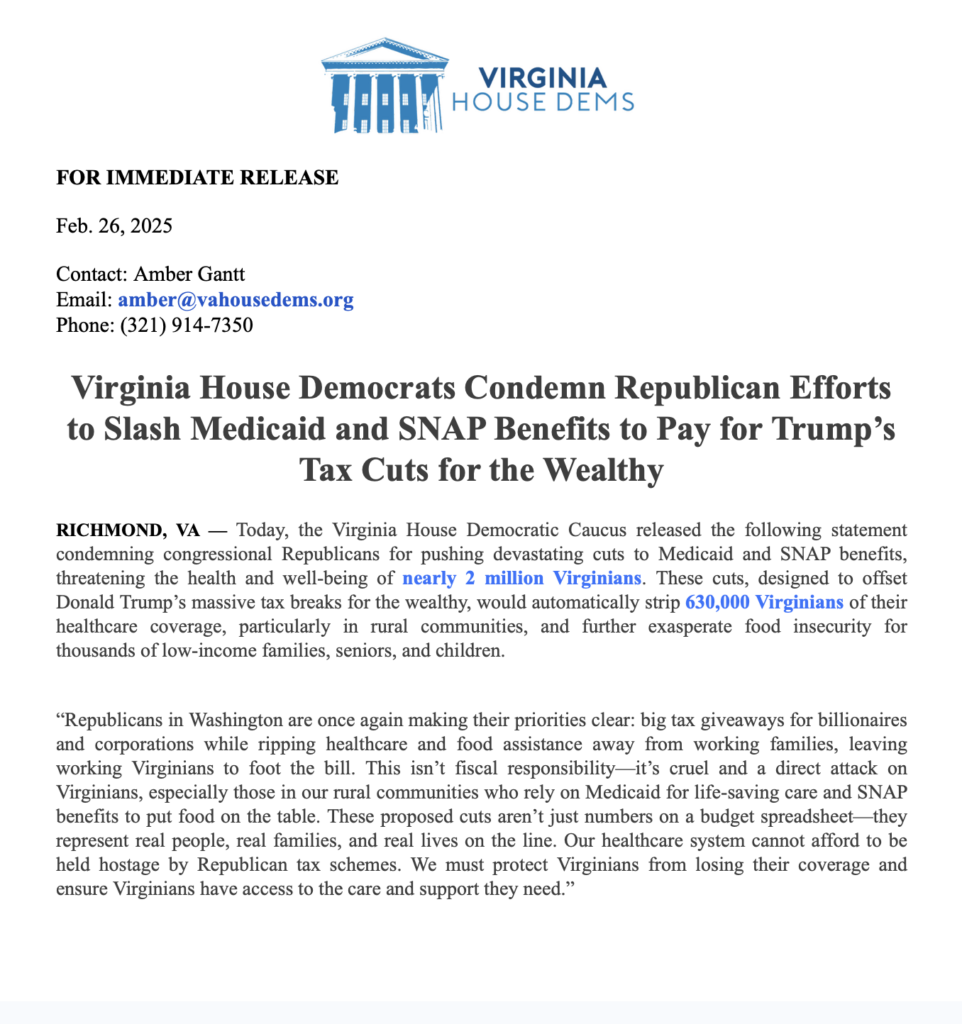 FOR IMMEDIATE RELEASE
Feb. 26, 2025
Contact: Amber Gantt
Email: amber@vahousedems.org
Phone: (321) 914-7350
Virginia House Democrats Condemn Republican Efforts to Slash Medicaid and SNAP Benefits to Pay for Trump's Tax Cuts for the Wealthy
RICHMOND, VA - Today, the Virginia House Democratic Caucus released the following statement condemning congressional Republicans for pushing devastating cuts to Medicaid and SNAP benefits, threatening the health and well-being of nearly 2 million Virginians. These cuts, designed to offset Donald Trump's massive tax breaks for the wealthy, would automatically strip 630,000 Virginians of their healthcare coverage, particularly in rural communities, and further exasperate food insecurity for thousands of low-income families, seniors, and children.
"Republicans in Washington are once again making their priorities clear: big tax giveaways for billionaires and corporations while ripping healthcare and food assistance away from working families, leaving working Virginians to foot the bill. This isn't fiscal responsibility-it's cruel and a direct attack on Virginians, especially those in our rural communities who rely on Medicaid for life-saving care and SNAP benefits to put food on the table. These proposed cuts aren't just numbers on a budget spreadsheet—they represent real people, real families, and real lives on the line. Our healthcare system cannot afford to be held hostage by Republican tax schemes. We must protect Virginians from losing their coverage and ensure Virginians have access to the care and support they need."