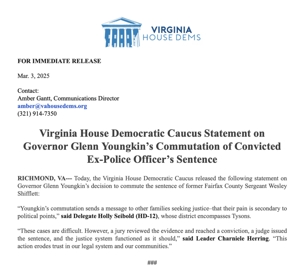 FOR IMMEDIATE RELEASE
Mar. 3, 2025
Contact:
Amber Gantt, Communications Director
amber@vahousedems.org
(321) 914-7350
Virginia House Democratic Caucus Statement on
Governor Glenn Youngkin's Commutation of Convicted
Ex-Police Officer's Sentence
RICHMOND, VA-- Today, the Virginia House Democratic Caucus released the following statement on Governor Glenn Youngkin's decision to commute the sentence of former Fairfax County Sergeant Wesley Shifflett:
"Youngkin's commutation sends a message to other families seeking justice-that their pain is secondary to political points," said Delegate Holly Seibold (HD-12), whose district encompasses Tysons.
"These cases are difficult. However, a jury reviewed the evidence and reached a conviction, a judge issued the sentence, and the justice system functioned as it should," said Leader Charniele Herring. "This action erodes trust in our legal system and our communities."