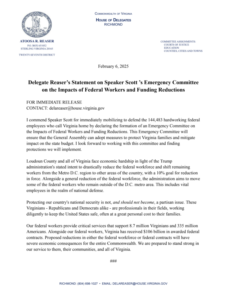 February 6, 2025
Delegate Reaser's Statement on Speaker Scott 's Emergency Committee on the Impacts of Federal Workers and Funding Reductions
FOR IMMEDIATE RELEASE
CONTACT: delareaser@house.virginia.gov
I commend Speaker Scott for immediately mobilizing to defend the 144,483 hardworking federal employees who call Virginia home by declaring the formation of an Emergency Committee on the Impacts of Federal Workers and Funding Reductions. This Emergency Committee will ensure that the General Assembly can adopt measures to protect Virginia families and mitigate impact on the state budget. I look forward to working with this committee and finding protections we will implement.
Loudoun County and all of Virginia face economic hardship in light of the Trump administration's stated intent to drastically reduce the federal workforce and shift remaining workers from the Metro D.C. region to other areas of the country, with a 10% goal for reduction in force. Alongside a general reduction of the federal workforce, the administration aims to move some of the federal workers who remain outside of the D.C. metro area. This includes vital employees in the realm of national defense.
Protecting our country's national security is not, and should not become, a partisan issue. These Virginians - Republicans and Democrats alike - are professionals in their fields, working diligently to keep the United States safe, often at a great personal cost to their families.
Our federal workers provide critical services that support 8.7 million Virginians and 335 million Americans. Alongside our federal workers, Virginia has received $106 billion in awarded federal contracts. Proposed reductions in either the federal workforce or federal contracts will have severe economic consequences for the entire Commonwealth. We are prepared to stand strong in our service to them, their communities, and all of Virginia.